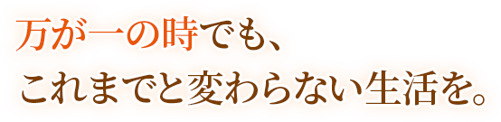 万が一の時でも、これまでと変わらない生活を。